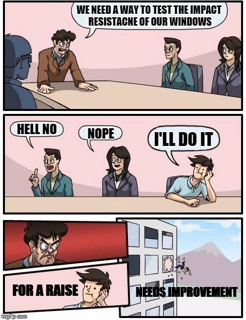 Boardroom Meeting Suggestion Meme | WE NEED A WAY TO TEST THE IMPACT RESISTACNE OF OUR WINDOWS; HELL NO; I'LL DO IT; NOPE; NEEDS
IMPROVEMENT; FOR A RAISE | image tagged in memes,boardroom meeting suggestion | made w/ Imgflip meme maker