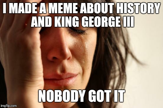 First World Problems Meme | I MADE A MEME ABOUT HISTORY AND KING GEORGE III; NOBODY GOT IT | image tagged in memes,first world problems | made w/ Imgflip meme maker