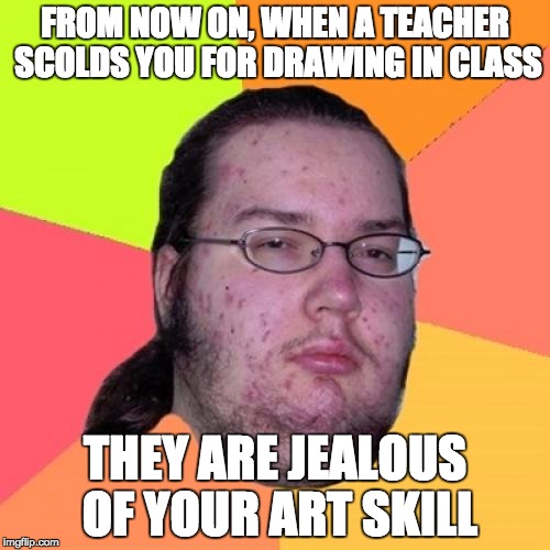 The truth! | FROM NOW ON, WHEN A TEACHER SCOLDS YOU FOR DRAWING IN CLASS; THEY ARE JEALOUS OF YOUR ART SKILL | image tagged in memes,butthurt dweller | made w/ Imgflip meme maker
