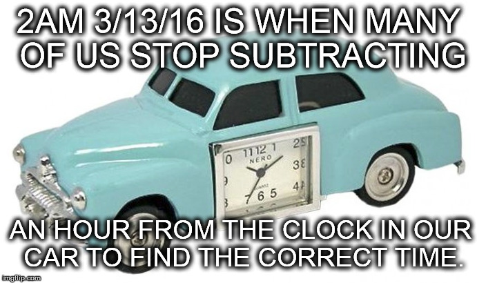 It's that time ... again. | 2AM 3/13/16 IS WHEN MANY OF US STOP SUBTRACTING; AN HOUR FROM THE CLOCK IN OUR CAR TO FIND THE CORRECT TIME. | image tagged in daylight savings time,memes | made w/ Imgflip meme maker