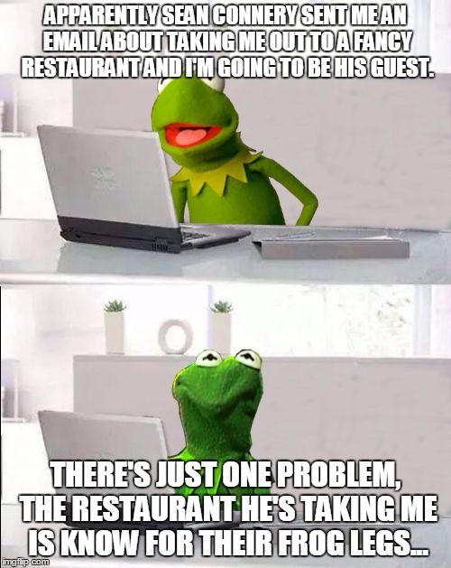 Hide The Pain Kermit | APPARENTLY SEAN CONNERY SENT ME AN EMAIL ABOUT TAKING ME OUT TO A FANCY RESTAURANT AND I'M GOING TO BE HIS GUEST. THERE'S JUST ONE PROBLEM, THE RESTAURANT HE'S TAKING ME IS KNOW FOR THEIR FROG LEGS... | image tagged in hide the pain kermit,kermit vs connery,sean connery vs kermit,kermit the frog,sean connery,memes | made w/ Imgflip meme maker