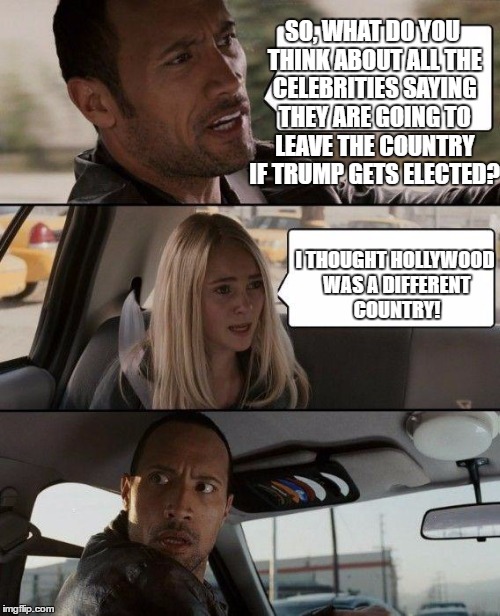 The Rock Driving Meme | SO, WHAT DO YOU THINK ABOUT ALL THE CELEBRITIES SAYING THEY ARE GOING TO LEAVE THE COUNTRY IF TRUMP GETS ELECTED? I THOUGHT HOLLYWOOD WAS A DIFFERENT COUNTRY! | image tagged in memes,the rock driving,funny memes | made w/ Imgflip meme maker