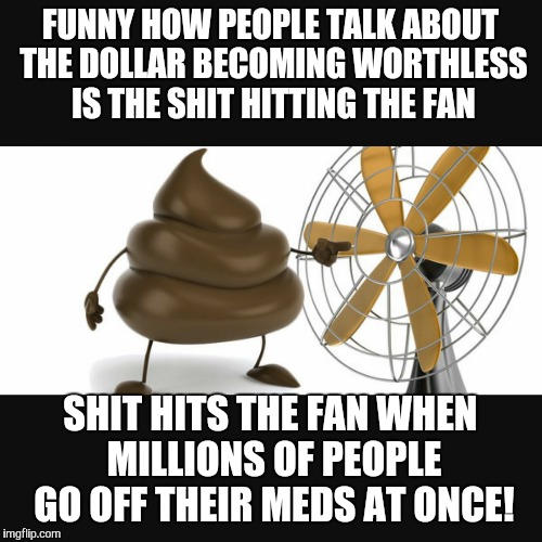 shit fan | FUNNY HOW PEOPLE TALK ABOUT THE DOLLAR BECOMING WORTHLESS IS THE SHIT HITTING THE FAN; SHIT HITS THE FAN WHEN MILLIONS OF PEOPLE GO OFF THEIR MEDS AT ONCE! | image tagged in shit fan | made w/ Imgflip meme maker