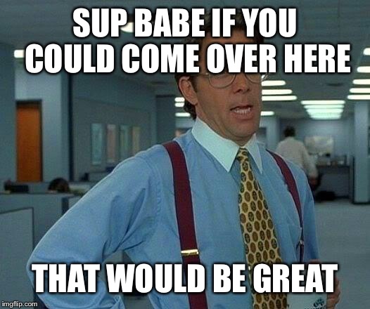 That Would Be Great Meme | SUP BABE IF YOU COULD COME OVER HERE THAT WOULD BE GREAT | image tagged in memes,that would be great | made w/ Imgflip meme maker
