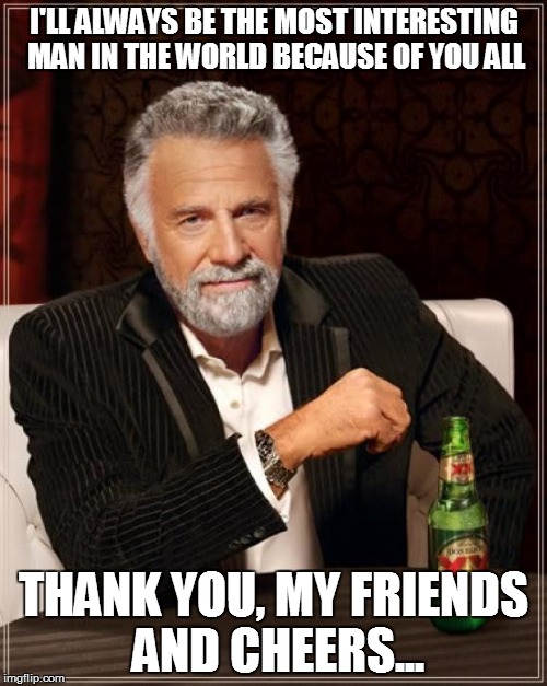 The Most Interesting Man In The World | I'LL ALWAYS BE THE MOST INTERESTING MAN IN THE WORLD BECAUSE OF YOU ALL; THANK YOU, MY FRIENDS AND CHEERS... | image tagged in memes,the most interesting man in the world | made w/ Imgflip meme maker