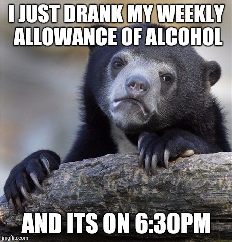 Confession Bear | I JUST DRANK MY WEEKLY ALLOWANCE OF ALCOHOL; AND ITS ON 6:30PM | image tagged in memes,confession bear | made w/ Imgflip meme maker