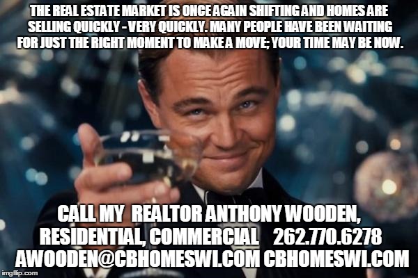 Leonardo Dicaprio Cheers Meme | THE REAL ESTATE MARKET IS ONCE AGAIN SHIFTING AND HOMES
ARE SELLING QUICKLY - VERY QUICKLY. MANY PEOPLE HAVE BEEN WAITING FOR JUST THE RIGHT MOMENT TO MAKE A MOVE; YOUR TIME MAY BE NOW. CALL MY  REALTOR ANTHONY WOODEN, RESIDENTIAL, COMMERCIAL



262.770.6278 
AWOODEN@CBHOMESWI.COM
CBHOMESWI.COM | image tagged in memes,leonardo dicaprio cheers | made w/ Imgflip meme maker