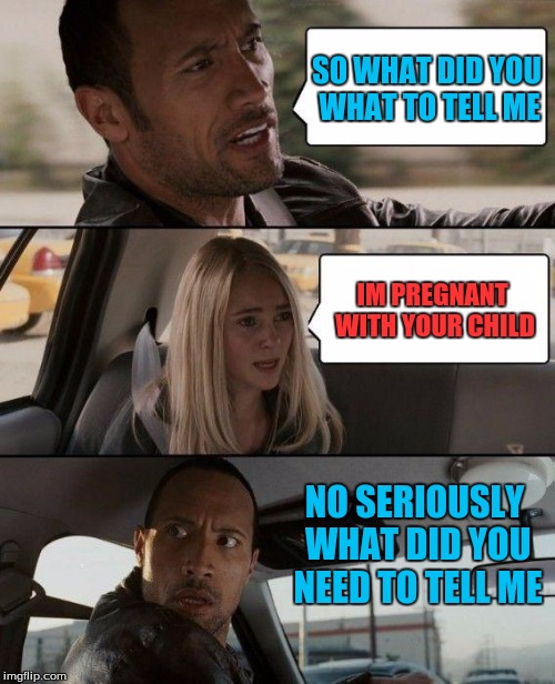 The Rock Driving | SO WHAT DID YOU WHAT TO TELL ME; IM PREGNANT  WITH YOUR CHILD; NO SERIOUSLY WHAT DID YOU NEED TO TELL ME | image tagged in memes,the rock driving | made w/ Imgflip meme maker