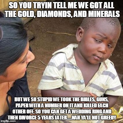 Third World Skeptical Kid Meme | SO YOU TRYIN TELL ME WE GOT ALL THE GOLD, DIAMONDS, AND MINERALS; BUT WE SO STUPID WE TOOK THE BIBLES, GUNS, PAPER WITH A NUMBER ON IT AND KILLED EACH OTHER OFF, SO YOU CAN GET A WEDDING RING AND THEN DIVORCE 5 YEARS LATER.....NAH YA'LL NOT GREEDY | image tagged in memes,third world skeptical kid | made w/ Imgflip meme maker