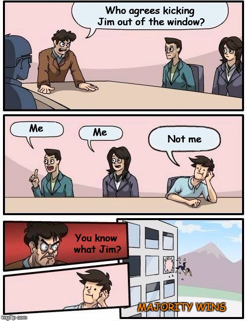 Boardroom Meeting Suggestion Meme | Who agrees kicking Jim out of the window? Me; Me; Not me; You know what Jim? MAJORITY WINS | image tagged in memes,boardroom meeting suggestion | made w/ Imgflip meme maker
