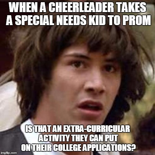Conspiracy Keanu Meme | WHEN A CHEERLEADER TAKES A SPECIAL NEEDS KID TO PROM; IS THAT AN EXTRA-CURRICULAR ACTIVITY THEY CAN PUT ON THEIR COLLEGE APPLICATIONS? | image tagged in memes,conspiracy keanu | made w/ Imgflip meme maker