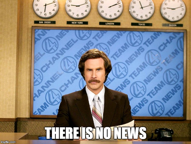 When i'm asked if I have been doing much lately. | THERE IS NO NEWS | image tagged in ron burgandy | made w/ Imgflip meme maker