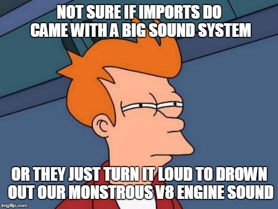 NOT SURE IF IMPORTS DO CAME WITH A BIG SOUND SYSTEM OR THEY JUST TURN IT LOUD TO DROWN OUT OUR MONSTROUS V8 ENGINE SOUND | image tagged in memes,futurama fry | made w/ Imgflip meme maker