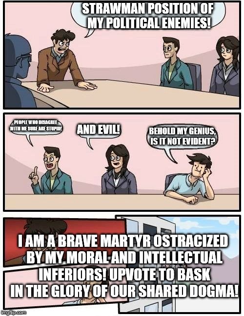 Boardroom Meeting Suggestion Meme | STRAWMAN POSITION OF MY POLITICAL ENEMIES! PEOPLE WHO DISAGREE WITH ME SURE ARE STUPID! AND EVIL! BEHOLD MY GENIUS, IS IT NOT EVIDENT? I AM A BRAVE MARTYR OSTRACIZED BY MY MORAL AND INTELLECTUAL INFERIORS! UPVOTE TO BASK IN THE GLORY OF OUR SHARED DOGMA! | image tagged in memes,boardroom meeting suggestion | made w/ Imgflip meme maker