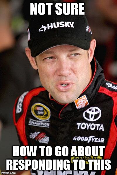 Matt Kenseth So... | NOT SURE HOW TO GO ABOUT RESPONDING TO THIS | image tagged in matt kenseth so | made w/ Imgflip meme maker