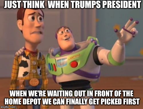 Not The Home Depot-ed Class | JUST THINK  WHEN TRUMPS PRESIDENT; WHEN WE'RE WAITING OUT IN FRONT OF THE HOME DEPOT WE CAN FINALLY GET PICKED FIRST | image tagged in memes,x x everywhere,funny memes,illegal immigration,illegal | made w/ Imgflip meme maker