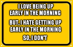 Blank Yellow Sign | I LOVE BEING UP; EARLY IN THE MORNING; BUT, I HATE GETTING UP; EARLY IN THE MORNING; SO, I DON'T | image tagged in memes,blank yellow sign | made w/ Imgflip meme maker