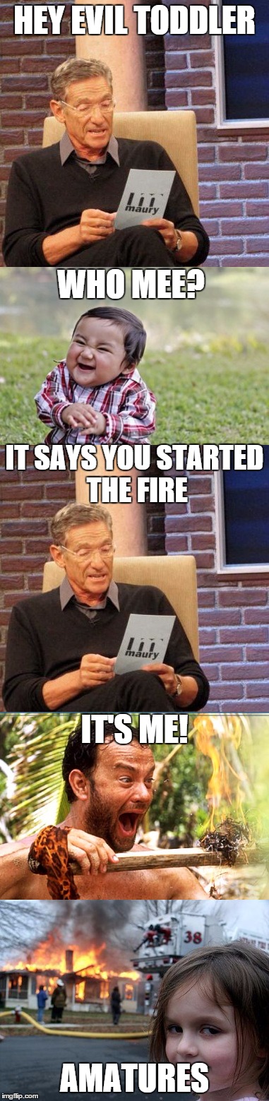 Who started the fire? (oh ok...it's lame and I'm burning up submissions) | HEY EVIL TODDLER; WHO MEE? IT SAYS YOU STARTED THE FIRE; IT'S ME! AMATURES | image tagged in maury lie detector,evil toddler,disaster girl,castaway fire | made w/ Imgflip meme maker