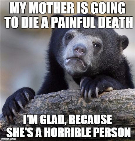 Confession Bear | MY MOTHER IS GOING TO DIE A PAINFUL DEATH; I'M GLAD, BECAUSE SHE'S A HORRIBLE PERSON | image tagged in memes,confession bear,AdviceAnimals | made w/ Imgflip meme maker