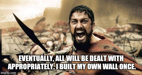 Sparta Leonidas Meme | EVENTUALLY, ALL WILL BE DEALT WITH APPROPRIATELY. I BUILT MY OWN WALL ONCE. | image tagged in memes,sparta leonidas | made w/ Imgflip meme maker