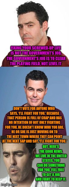 Adam Carolla nails it in a recent message to Americans | FIXING YOUR SCREWED-UP LIFE IS NOT THE GOVERNMENT’S JOB. THE GOVERNMENT’S JOB IS TO CLEAR THE PLAYING FIELD, NOT LEVEL IT; DON’T VOTE FOR ANYONE WHO SAYS, ‘I’LL FIGHT FOR YOU.’ BECAUSE THAT PERSON IS FULL OF CRAP AND HAS NO INTENTION OF NOT ONLY FIGHTING FOR YOU, HE DOESN’T KNOW WHO YOU ARE. HE OR SHE IS JUST MOVING ON TO THE NEXT TOWN WHERE THEY CAN POINT AT THE NEXT SAP AND SAY, ‘I’LL FIGHT FOR YOU.’; BUT, HERE’S THE GOOD NEWS. WE LIVE IN THE UNITED STATES. YOU CAN DO SOMETHING FOR YOU. FEEL FREE TO GET A JOB AND FIGHT TO KEEP IT. | image tagged in so true memes,adam,america,election 2016 | made w/ Imgflip meme maker