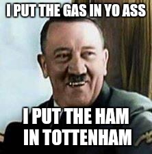 laughing hitler | I PUT THE GAS IN YO ASS; I PUT THE HAM IN TOTTENHAM | image tagged in laughing hitler | made w/ Imgflip meme maker