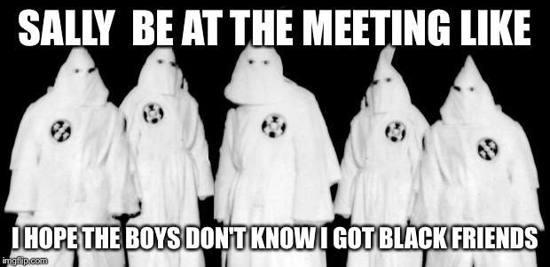 kkk | SALLY  BE AT THE MEETING LIKE; I HOPE THE BOYS DON'T KNOW I GOT BLACK FRIENDS | image tagged in kkk | made w/ Imgflip meme maker