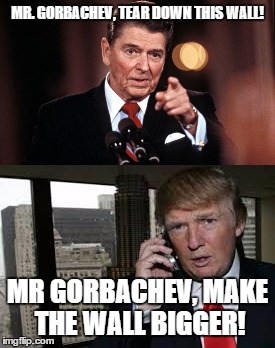 Reagan vs Trump | MR. GORBACHEV, TEAR DOWN THIS WALL! MR GORBACHEV, MAKE THE WALL BIGGER! | image tagged in ronald reagan,donald trump,gorbachev,wall | made w/ Imgflip meme maker