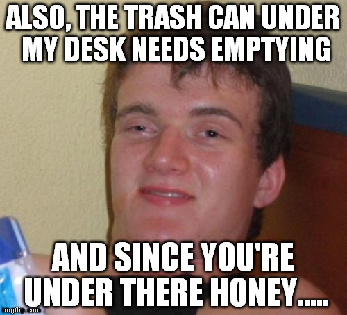 10 Guy Meme | ALSO, THE TRASH CAN UNDER MY DESK NEEDS EMPTYING AND SINCE YOU'RE UNDER THERE HONEY..... | image tagged in memes,10 guy | made w/ Imgflip meme maker