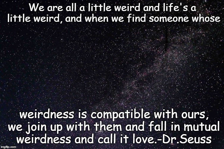 Dr.Seuss quote over stars. | We are all a little weird and life's a little weird, and when we find someone whose; weirdness is compatible with ours, we join up with them and fall in mutual weirdness and call it love.-Dr.Seuss | image tagged in dr seuss,quotes,stars | made w/ Imgflip meme maker