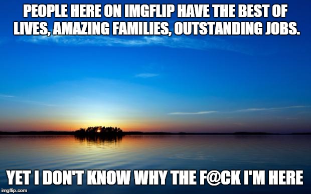 Inspirational Quote | PEOPLE HERE ON IMGFLIP HAVE THE BEST OF LIVES, AMAZING FAMILIES, OUTSTANDING JOBS. YET I DON'T KNOW WHY THE F@CK I'M HERE | image tagged in inspirational quote | made w/ Imgflip meme maker