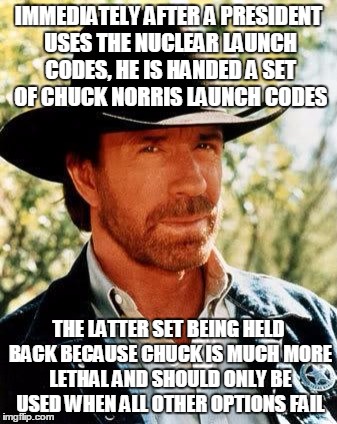 Chuck Norris Launch Codes | IMMEDIATELY AFTER A PRESIDENT USES THE NUCLEAR LAUNCH CODES, HE IS HANDED A SET OF CHUCK NORRIS LAUNCH CODES; THE LATTER SET BEING HELD BACK BECAUSE CHUCK IS MUCH MORE LETHAL AND SHOULD ONLY BE USED WHEN ALL OTHER OPTIONS FAIL | image tagged in chuck norris,funny meme,chuck norris fact,nuclear power,original meme | made w/ Imgflip meme maker