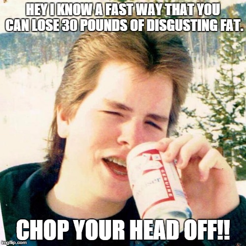 Eighties Teen |  HEY I KNOW A FAST WAY THAT YOU CAN LOSE 30 POUNDS OF DISGUSTING FAT. CHOP YOUR HEAD OFF!! | image tagged in memes,eighties teen | made w/ Imgflip meme maker