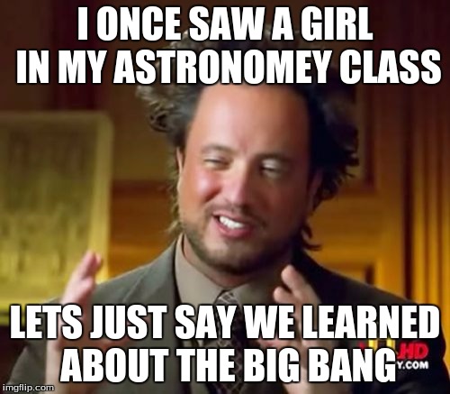 Ancient Aliens | I ONCE SAW A GIRL IN MY ASTRONOMEY CLASS; LETS JUST SAY WE LEARNED ABOUT THE BIG BANG | image tagged in memes,ancient aliens | made w/ Imgflip meme maker