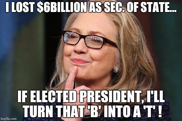 Hillary Clinton | I LOST $6BILLION AS SEC. OF STATE... IF ELECTED PRESIDENT, I'LL TURN THAT 'B' INTO A 'T' ! | image tagged in hillary clinton | made w/ Imgflip meme maker