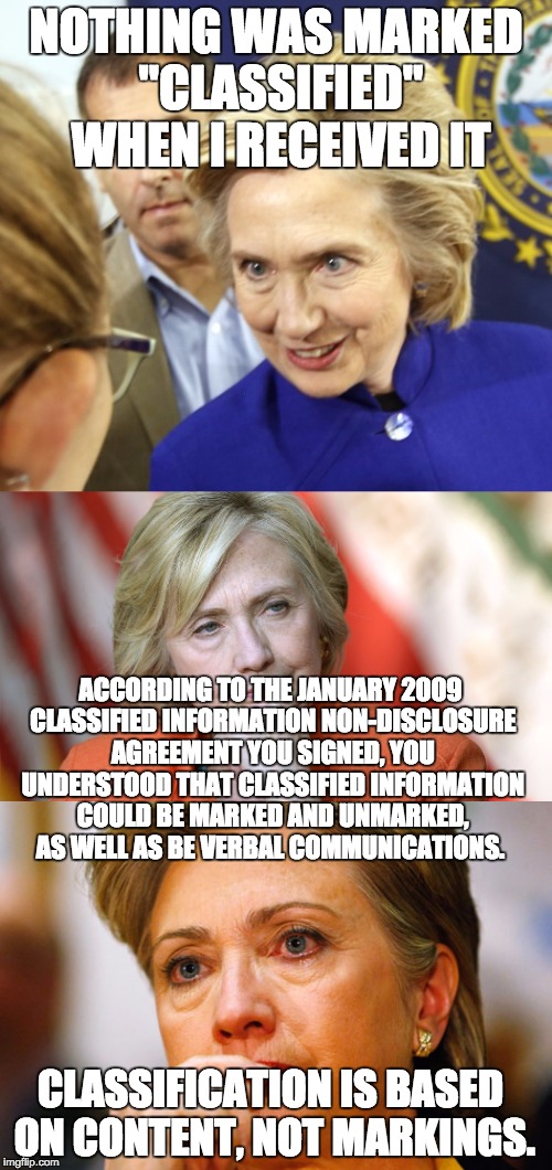 NOTHING WAS MARKED "CLASSIFIED" WHEN I RECEIVED IT; ACCORDING TO THE JANUARY 2009 CLASSIFIED INFORMATION NON-DISCLOSURE AGREEMENT YOU SIGNED, YOU UNDERSTOOD THAT CLASSIFIED INFORMATION COULD BE MARKED AND UNMARKED, AS WELL AS BE VERBAL COMMUNICATIONS. CLASSIFICATION IS BASED ON CONTENT, NOT MARKINGS. | image tagged in hillary clinton,hillary,scandal | made w/ Imgflip meme maker