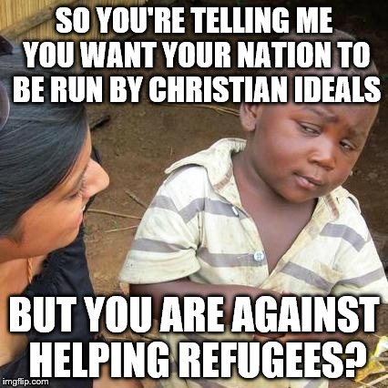 Third World Skeptical Kid Meme | SO YOU'RE TELLING ME YOU WANT YOUR NATION TO BE RUN BY CHRISTIAN IDEALS BUT YOU ARE AGAINST HELPING REFUGEES? | image tagged in memes,third world skeptical kid | made w/ Imgflip meme maker