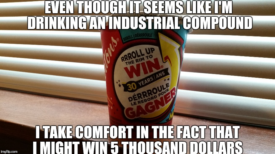 Coffee in Canada.... | EVEN THOUGH IT SEEMS LIKE I'M DRINKING AN INDUSTRIAL COMPOUND; I TAKE COMFORT IN THE FACT THAT I MIGHT WIN 5 THOUSAND DOLLARS | image tagged in coffee,tim hortons,lottery,redneck lottery winner,trump | made w/ Imgflip meme maker