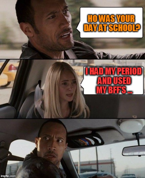 The Rock Driving Meme | HO WAS YOUR DAY AT SCHOOL? I HAD MY PERIOD AND USED MY BFF'S ... | image tagged in memes,the rock driving | made w/ Imgflip meme maker