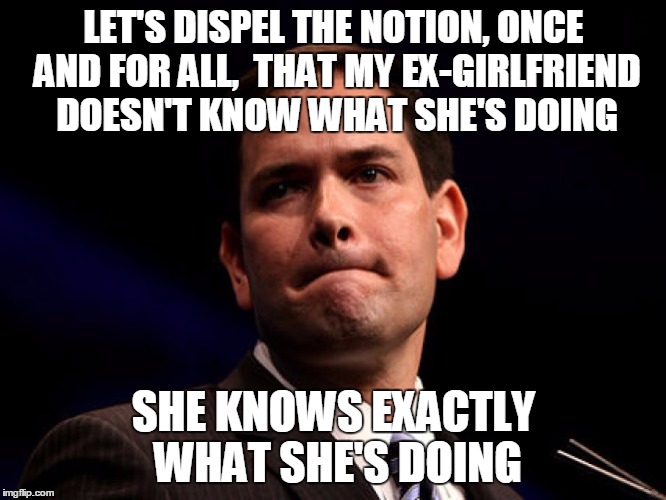 Marco Rubio | LET'S DISPEL THE NOTION, ONCE AND FOR ALL,  THAT MY EX-GIRLFRIEND DOESN'T KNOW WHAT SHE'S DOING; SHE KNOWS EXACTLY WHAT SHE'S DOING | image tagged in marco rubio,AdviceAnimals | made w/ Imgflip meme maker