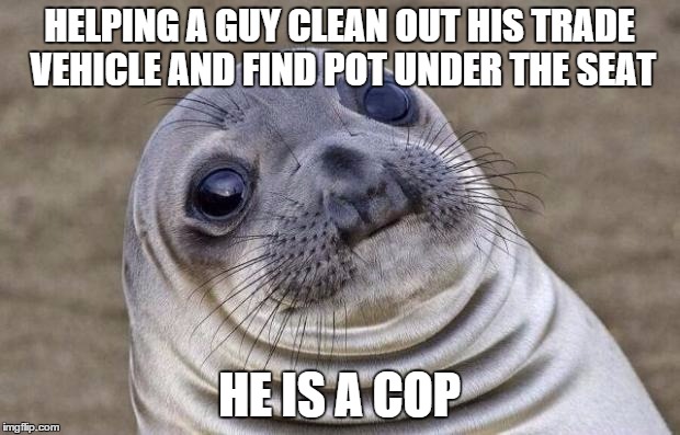 Awkward Moment Sealion | HELPING A GUY CLEAN OUT HIS TRADE VEHICLE AND FIND POT UNDER THE SEAT; HE IS A COP | image tagged in memes,awkward moment sealion,AdviceAnimals | made w/ Imgflip meme maker