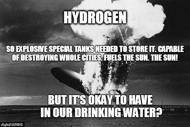 HYDROGEN; SO EXPLOSIVE SPECIAL TANKS NEEDED TO STORE IT. CAPABLE OF DESTROYING WHOLE CITIES. FUELS THE SUN. THE SUN! BUT IT'S OKAY TO HAVE IN OUR DRINKING WATER? | image tagged in hindenburg | made w/ Imgflip meme maker