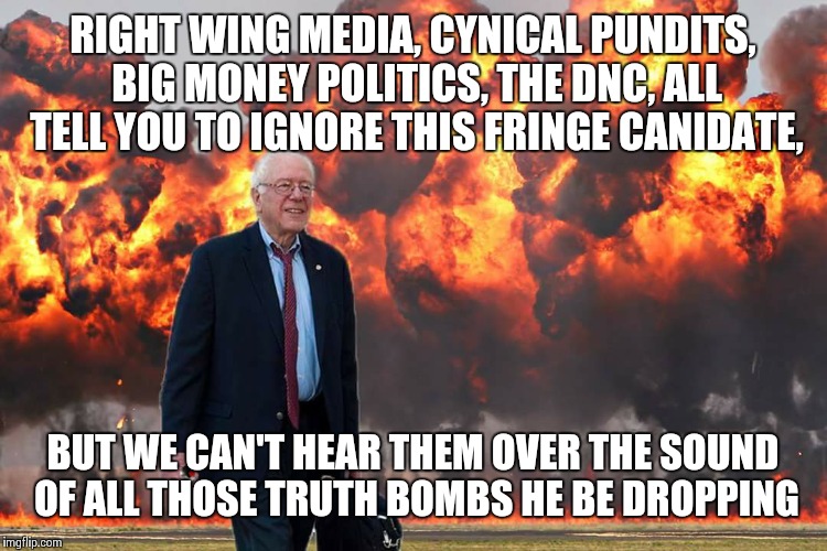 Bernie Sanders on Fire | RIGHT WING MEDIA, CYNICAL PUNDITS, BIG MONEY POLITICS, THE DNC, ALL TELL YOU TO IGNORE THIS FRINGE CANIDATE, BUT WE CAN'T HEAR THEM OVER THE SOUND OF ALL THOSE TRUTH BOMBS HE BE DROPPING | image tagged in bernie sanders on fire | made w/ Imgflip meme maker