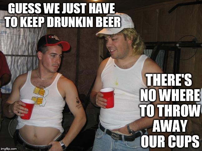 GUESS WE JUST HAVE TO KEEP DRUNKIN BEER THERE'S NO WHERE TO THROW AWAY OUR CUPS | made w/ Imgflip meme maker