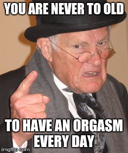 Back In My Day Meme | YOU ARE NEVER TO OLD; TO HAVE AN ORGASM EVERY DAY | image tagged in memes,back in my day | made w/ Imgflip meme maker