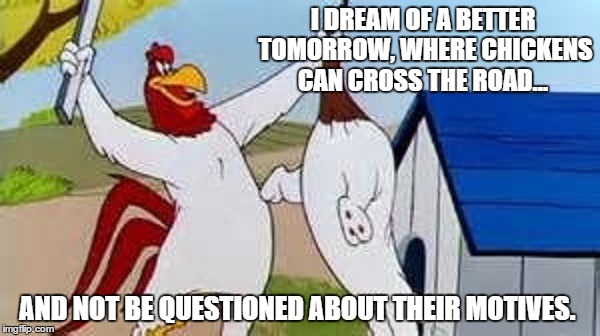 Foghorn Leghorn | I DREAM OF A BETTER TOMORROW, WHERE CHICKENS CAN CROSS THE ROAD... AND NOT BE QUESTIONED ABOUT THEIR MOTIVES. | image tagged in memes,foghorn leghorn,paxxx | made w/ Imgflip meme maker