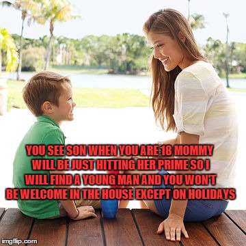 The Truth Hurts Kid | YOU SEE SON WHEN YOU ARE 18 MOMMY WILL BE JUST HITTING HER PRIME SO I WILL FIND A YOUNG MAN AND YOU WON'T BE WELCOME IN THE HOUSE EXCEPT ON HOLIDAYS | image tagged in mommy,son,truth | made w/ Imgflip meme maker