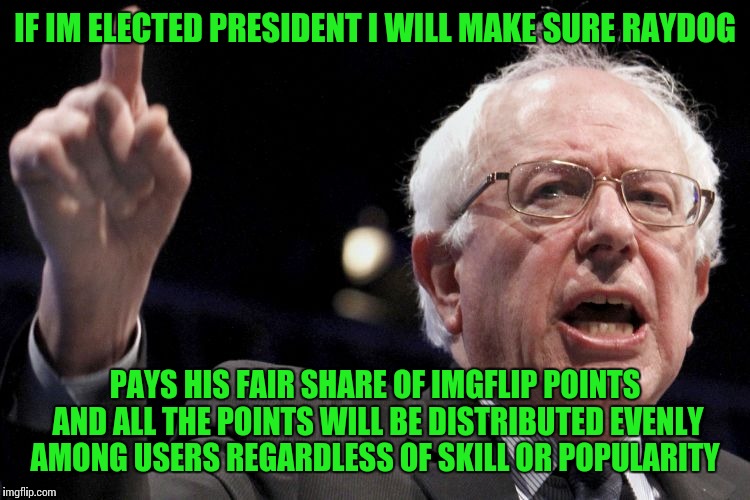 Raydog is like a one percenter of imgflip.
He doesnt need all those points;);) (jus pulling your chain Raydog) | IF IM ELECTED PRESIDENT I WILL MAKE SURE RAYDOG; PAYS HIS FAIR SHARE OF IMGFLIP POINTS AND ALL THE POINTS WILL BE DISTRIBUTED EVENLY AMONG USERS REGARDLESS OF SKILL OR POPULARITY | image tagged in bernie sanders,raydog,socialism,unfair,imgflip unite,the one | made w/ Imgflip meme maker
