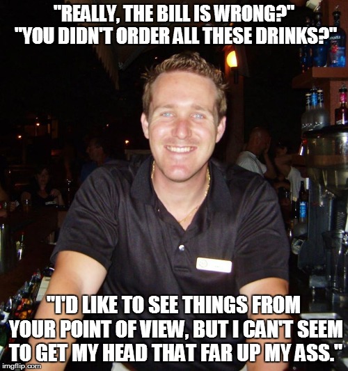 Your bill is not wrong you alcoholic | "REALLY, THE BILL IS WRONG?" "YOU DIDN'T ORDER ALL THESE DRINKS?"; "I'D LIKE TO SEE THINGS FROM YOUR POINT OF VIEW, BUT I CAN'T SEEM TO GET MY HEAD THAT FAR UP MY ASS." | image tagged in jason the bartender,bill,head up ass,meme,memes | made w/ Imgflip meme maker