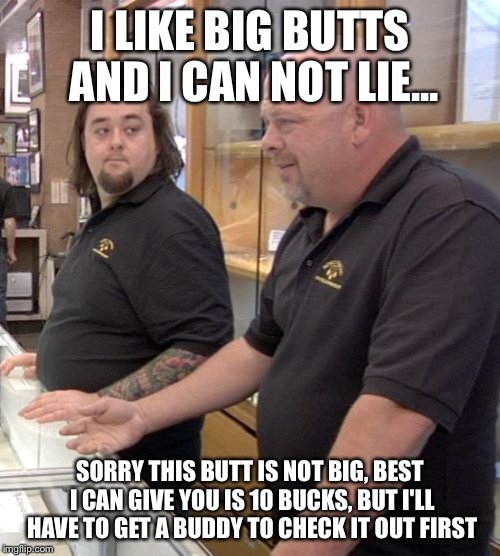 No inappropriate comments please.... ;) | I LIKE BIG BUTTS AND I CAN NOT LIE... SORRY THIS BUTT IS NOT BIG, BEST I CAN GIVE YOU IS 10 BUCKS, BUT I'LL HAVE TO GET A BUDDY TO CHECK IT OUT FIRST | image tagged in pawn stars rebuttal,memes,pawn stars re-butt-al | made w/ Imgflip meme maker